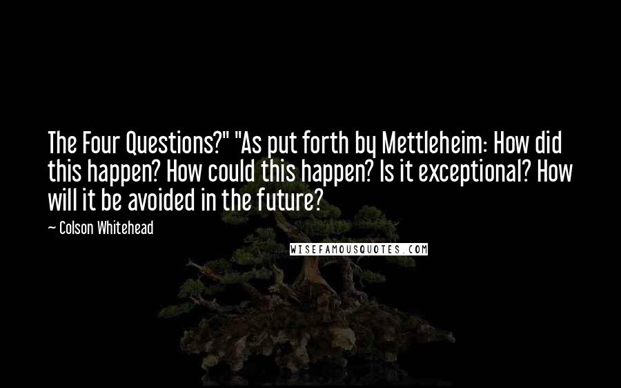 Colson Whitehead Quotes: The Four Questions?" "As put forth by Mettleheim: How did this happen? How could this happen? Is it exceptional? How will it be avoided in the future?