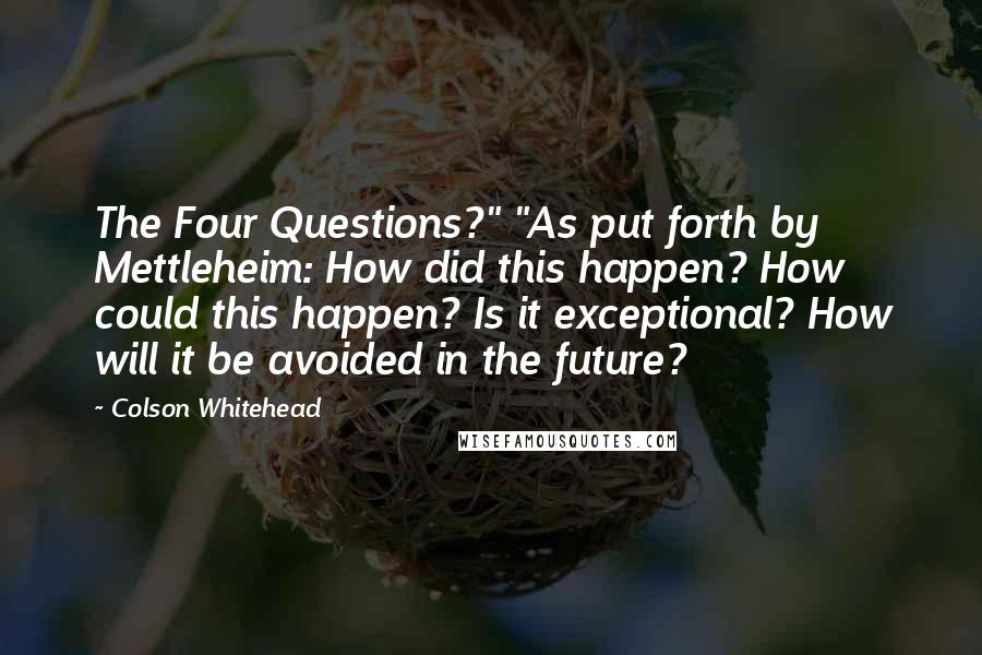 Colson Whitehead Quotes: The Four Questions?" "As put forth by Mettleheim: How did this happen? How could this happen? Is it exceptional? How will it be avoided in the future?