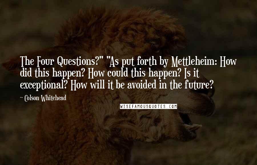 Colson Whitehead Quotes: The Four Questions?" "As put forth by Mettleheim: How did this happen? How could this happen? Is it exceptional? How will it be avoided in the future?