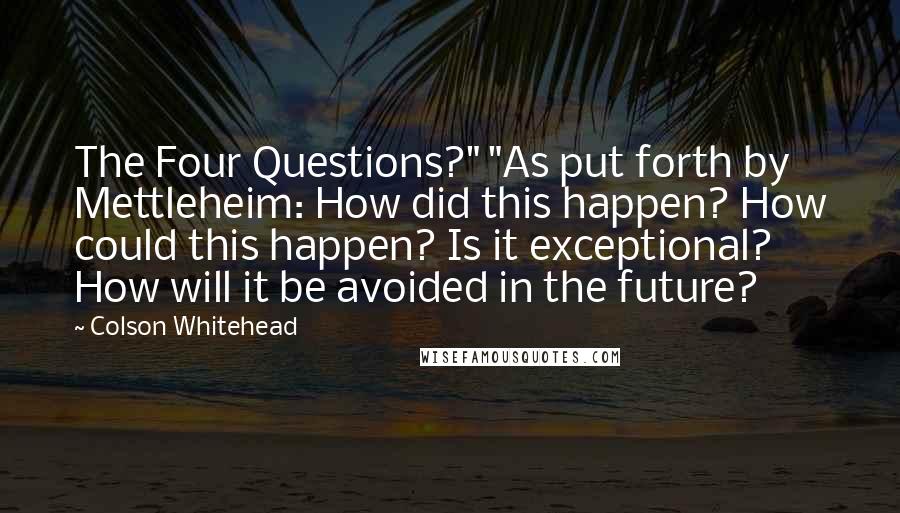 Colson Whitehead Quotes: The Four Questions?" "As put forth by Mettleheim: How did this happen? How could this happen? Is it exceptional? How will it be avoided in the future?