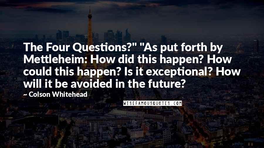 Colson Whitehead Quotes: The Four Questions?" "As put forth by Mettleheim: How did this happen? How could this happen? Is it exceptional? How will it be avoided in the future?