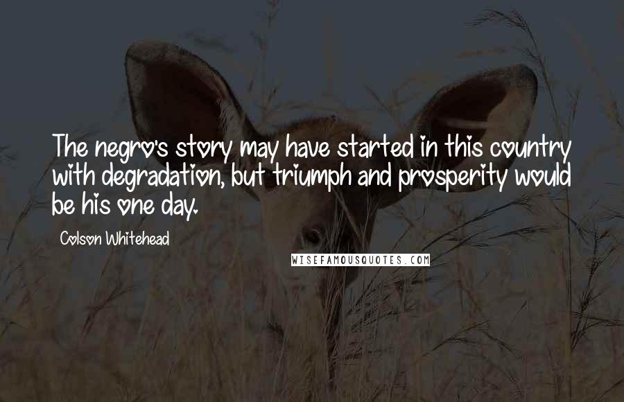 Colson Whitehead Quotes: The negro's story may have started in this country with degradation, but triumph and prosperity would be his one day.