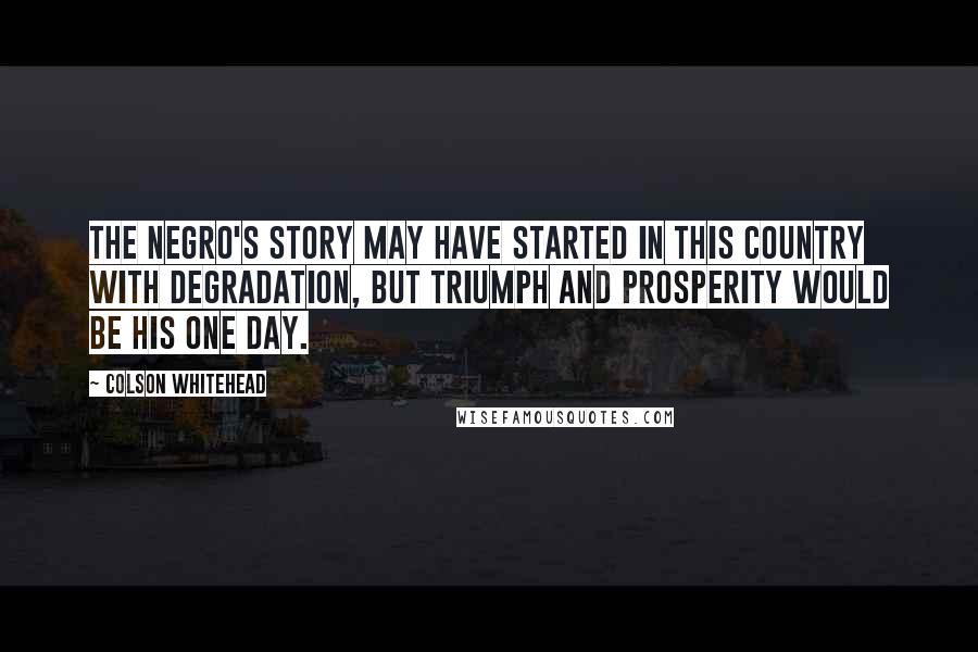 Colson Whitehead Quotes: The negro's story may have started in this country with degradation, but triumph and prosperity would be his one day.