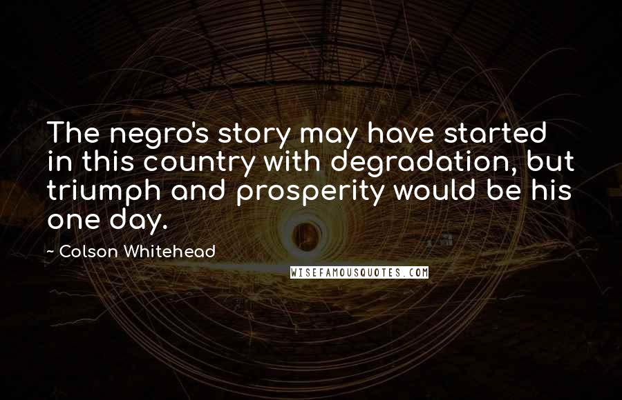 Colson Whitehead Quotes: The negro's story may have started in this country with degradation, but triumph and prosperity would be his one day.