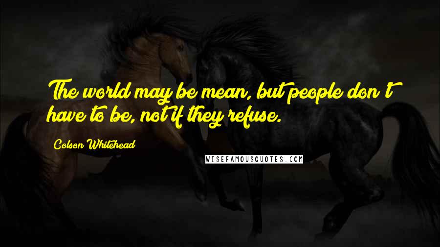 Colson Whitehead Quotes: The world may be mean, but people don't have to be, not if they refuse.