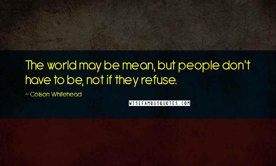 Colson Whitehead Quotes: The world may be mean, but people don't have to be, not if they refuse.