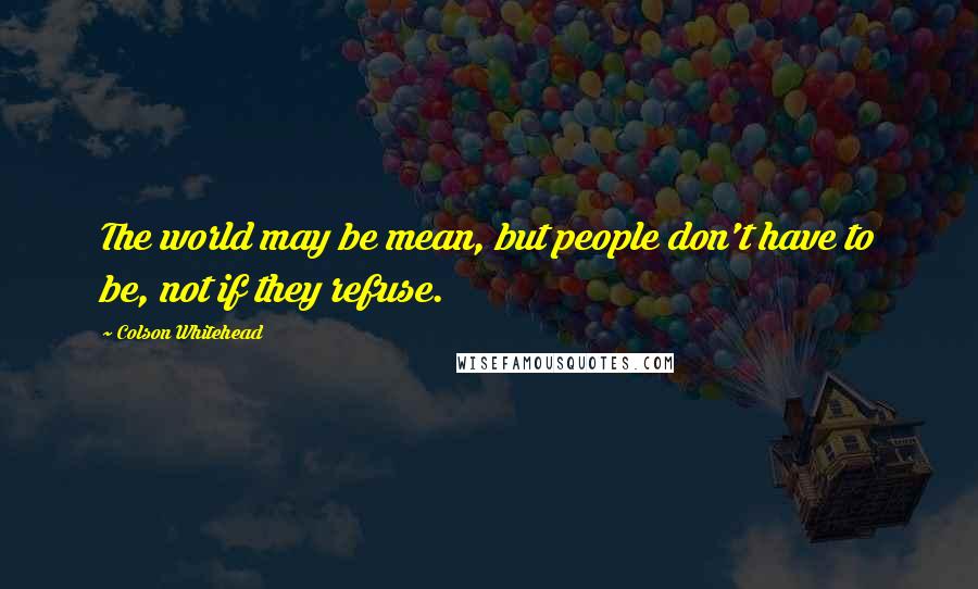 Colson Whitehead Quotes: The world may be mean, but people don't have to be, not if they refuse.