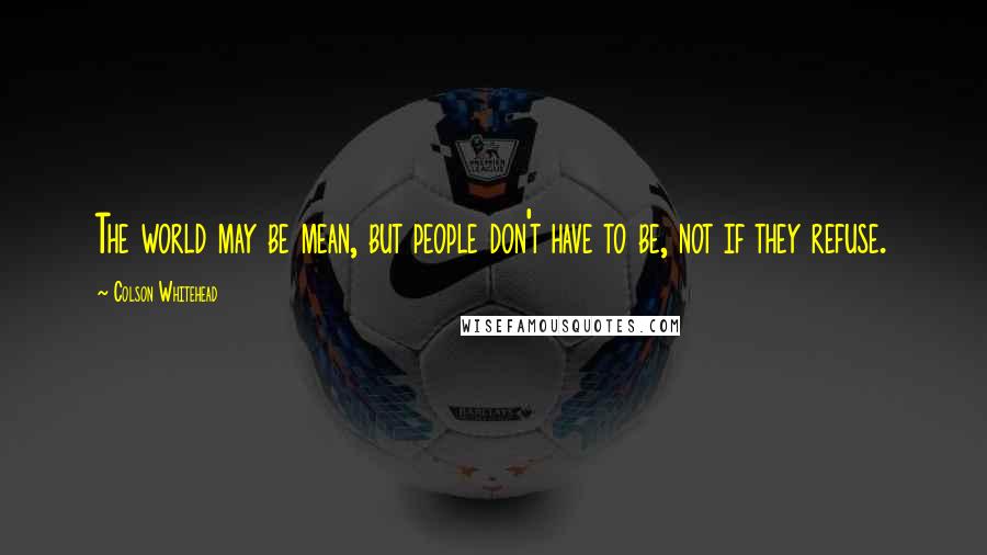 Colson Whitehead Quotes: The world may be mean, but people don't have to be, not if they refuse.