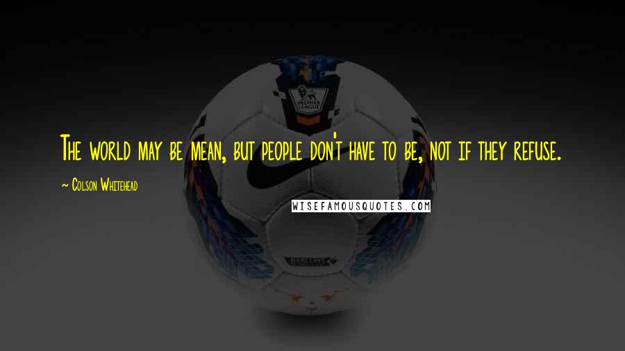 Colson Whitehead Quotes: The world may be mean, but people don't have to be, not if they refuse.