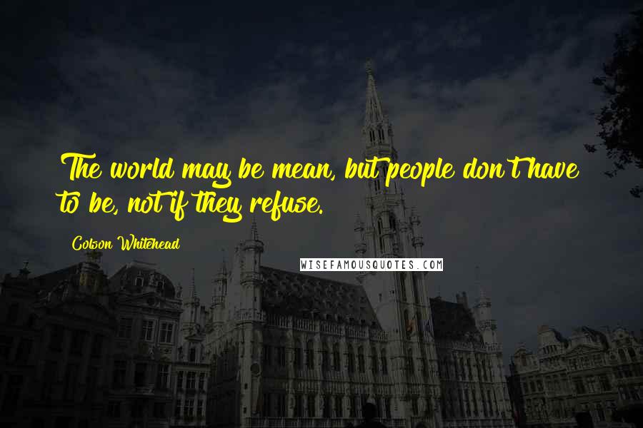 Colson Whitehead Quotes: The world may be mean, but people don't have to be, not if they refuse.