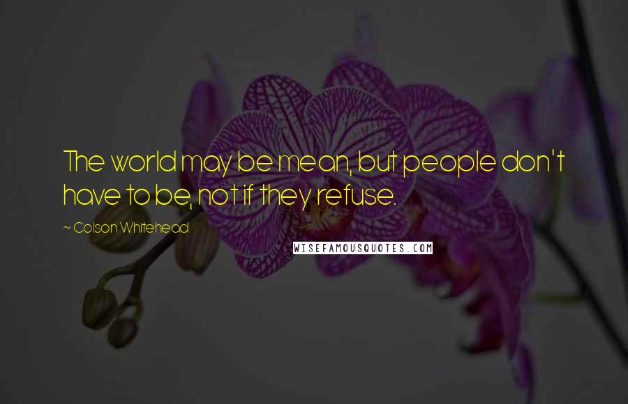 Colson Whitehead Quotes: The world may be mean, but people don't have to be, not if they refuse.