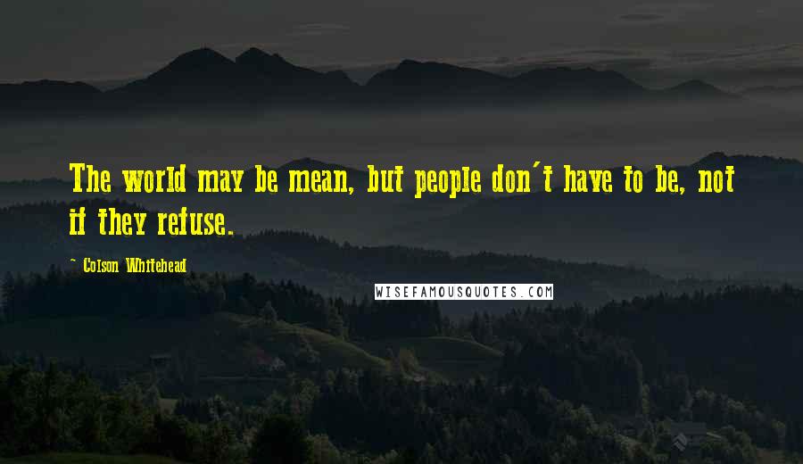 Colson Whitehead Quotes: The world may be mean, but people don't have to be, not if they refuse.