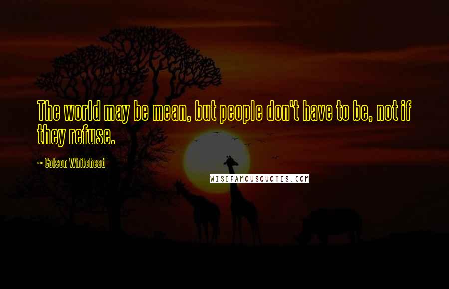 Colson Whitehead Quotes: The world may be mean, but people don't have to be, not if they refuse.
