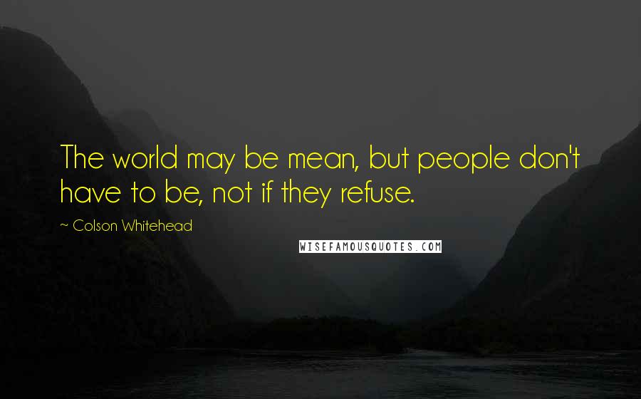 Colson Whitehead Quotes: The world may be mean, but people don't have to be, not if they refuse.