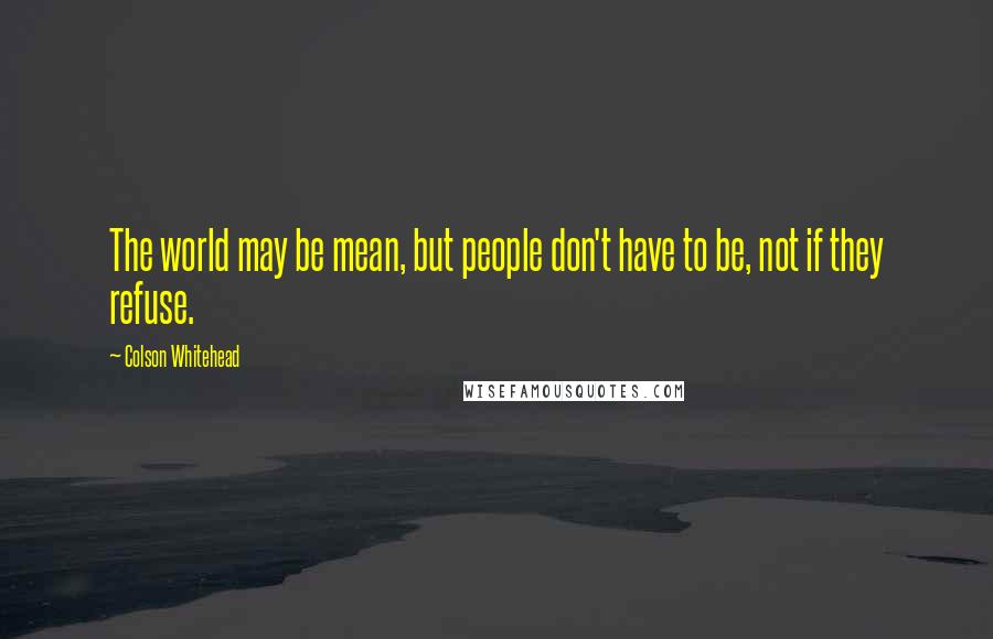 Colson Whitehead Quotes: The world may be mean, but people don't have to be, not if they refuse.