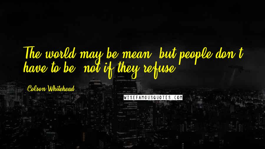 Colson Whitehead Quotes: The world may be mean, but people don't have to be, not if they refuse.