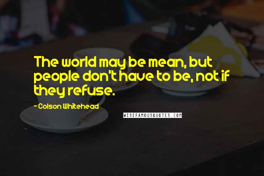 Colson Whitehead Quotes: The world may be mean, but people don't have to be, not if they refuse.