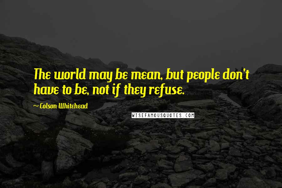 Colson Whitehead Quotes: The world may be mean, but people don't have to be, not if they refuse.