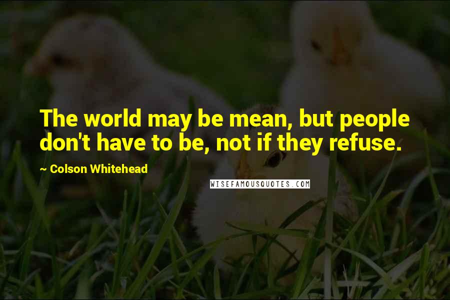 Colson Whitehead Quotes: The world may be mean, but people don't have to be, not if they refuse.