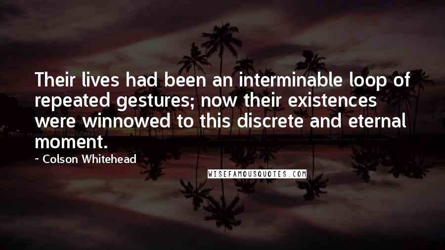 Colson Whitehead Quotes: Their lives had been an interminable loop of repeated gestures; now their existences were winnowed to this discrete and eternal moment.