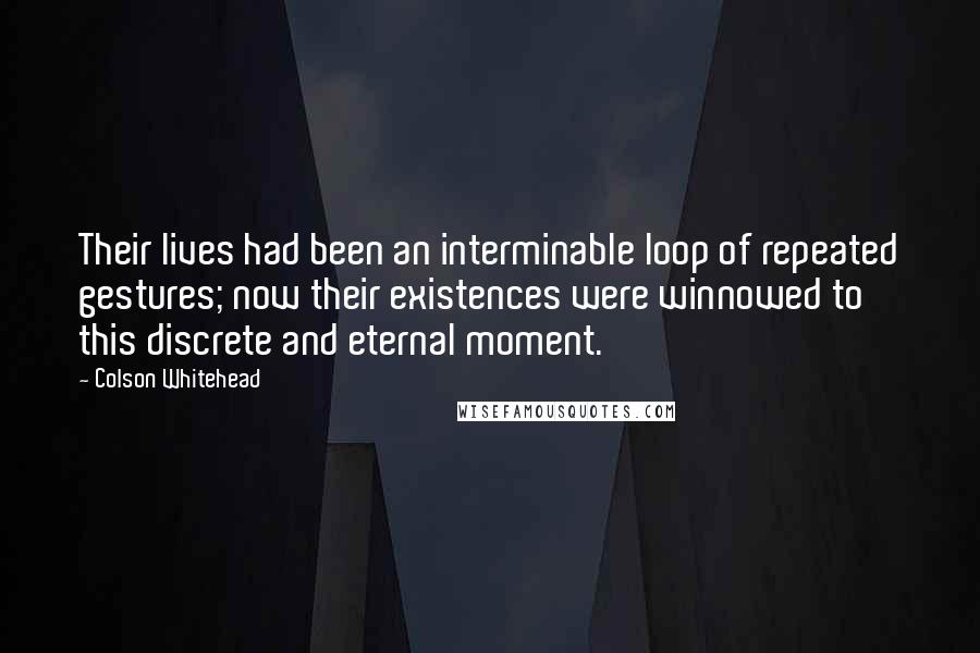 Colson Whitehead Quotes: Their lives had been an interminable loop of repeated gestures; now their existences were winnowed to this discrete and eternal moment.