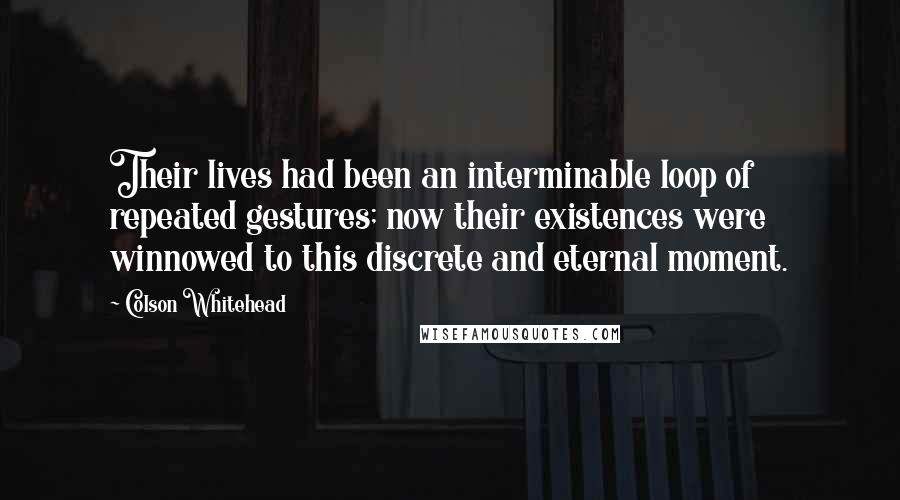 Colson Whitehead Quotes: Their lives had been an interminable loop of repeated gestures; now their existences were winnowed to this discrete and eternal moment.