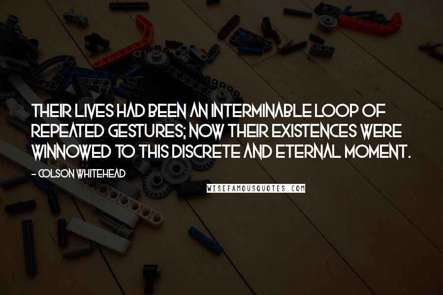 Colson Whitehead Quotes: Their lives had been an interminable loop of repeated gestures; now their existences were winnowed to this discrete and eternal moment.