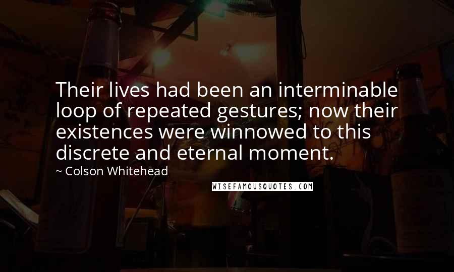 Colson Whitehead Quotes: Their lives had been an interminable loop of repeated gestures; now their existences were winnowed to this discrete and eternal moment.