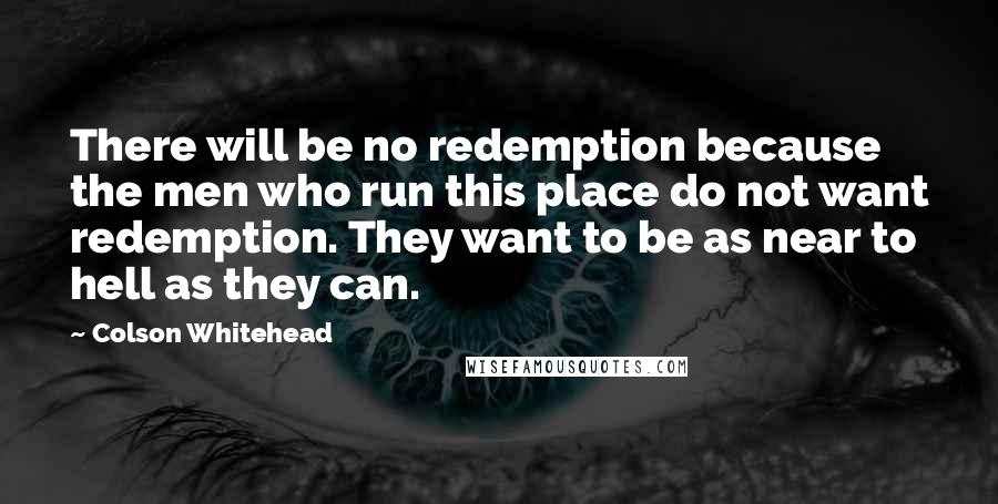 Colson Whitehead Quotes: There will be no redemption because the men who run this place do not want redemption. They want to be as near to hell as they can.