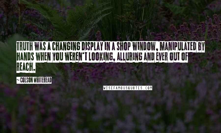 Colson Whitehead Quotes: Truth was a changing display in a shop window, manipulated by hands when you weren't looking, alluring and ever out of reach.