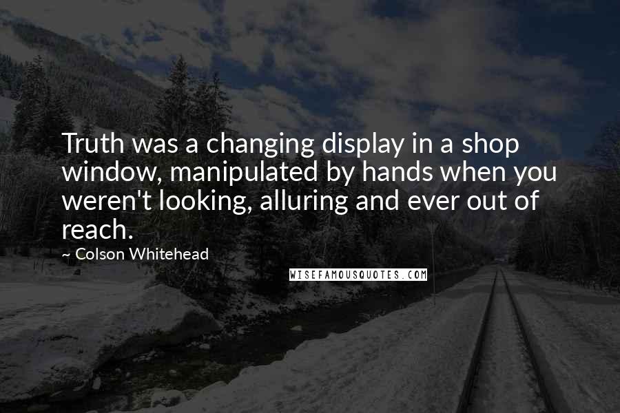 Colson Whitehead Quotes: Truth was a changing display in a shop window, manipulated by hands when you weren't looking, alluring and ever out of reach.