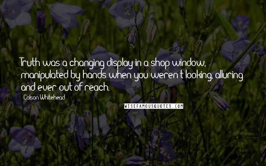 Colson Whitehead Quotes: Truth was a changing display in a shop window, manipulated by hands when you weren't looking, alluring and ever out of reach.