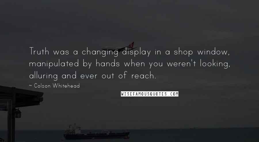 Colson Whitehead Quotes: Truth was a changing display in a shop window, manipulated by hands when you weren't looking, alluring and ever out of reach.