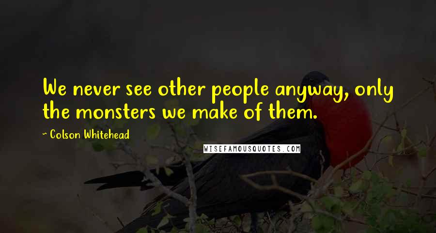 Colson Whitehead Quotes: We never see other people anyway, only the monsters we make of them.