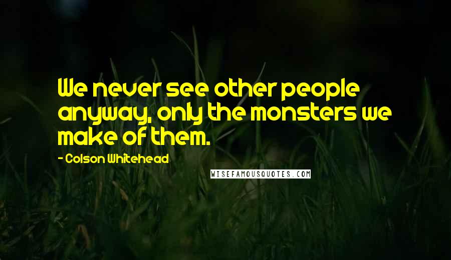 Colson Whitehead Quotes: We never see other people anyway, only the monsters we make of them.