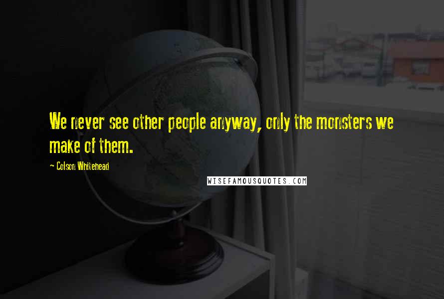 Colson Whitehead Quotes: We never see other people anyway, only the monsters we make of them.