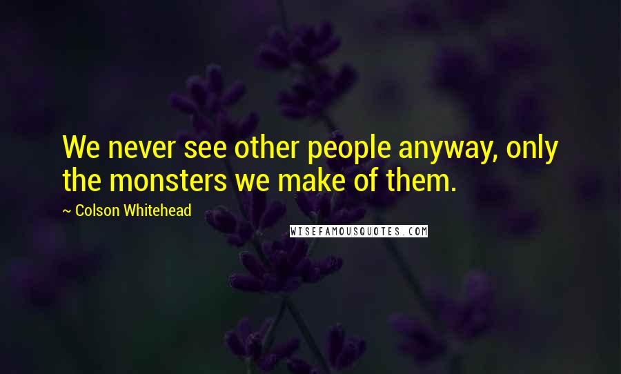 Colson Whitehead Quotes: We never see other people anyway, only the monsters we make of them.