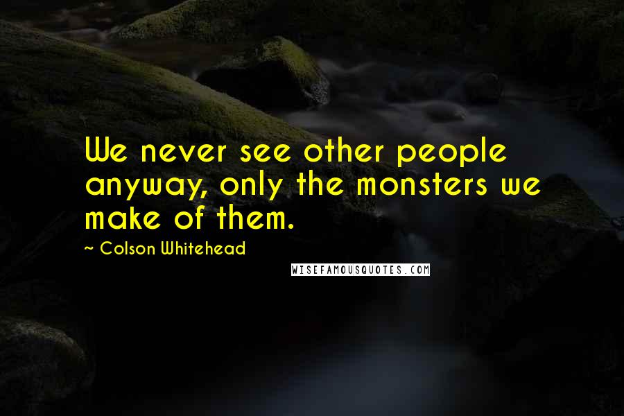 Colson Whitehead Quotes: We never see other people anyway, only the monsters we make of them.