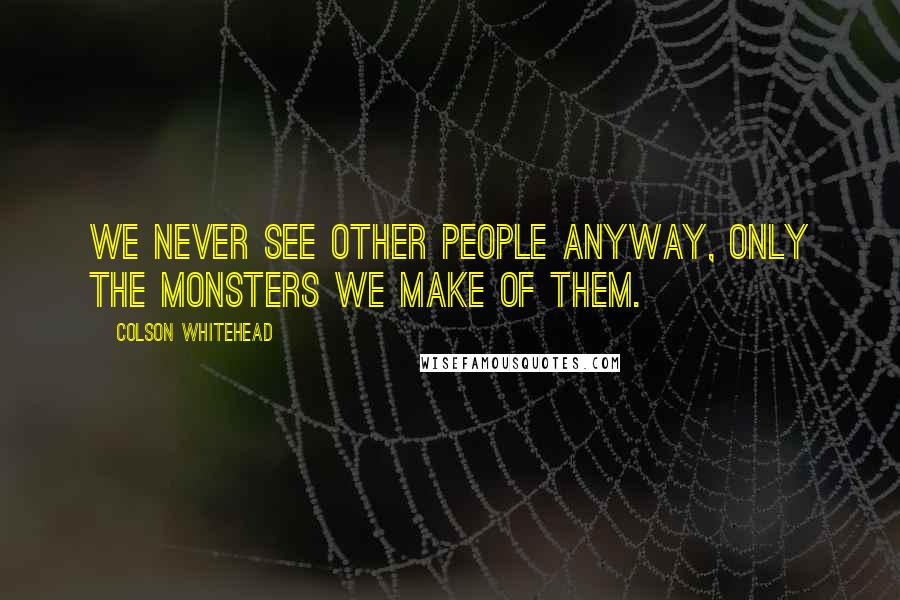Colson Whitehead Quotes: We never see other people anyway, only the monsters we make of them.