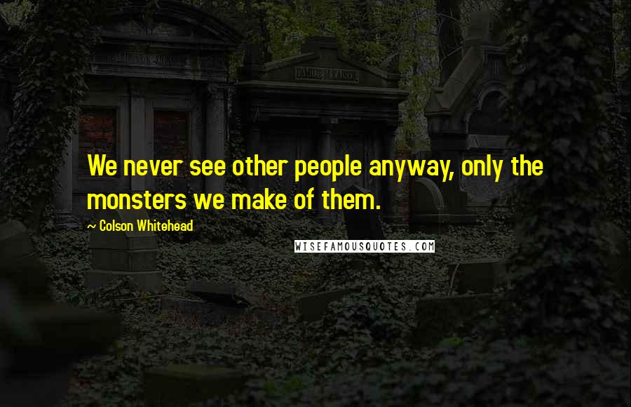 Colson Whitehead Quotes: We never see other people anyway, only the monsters we make of them.