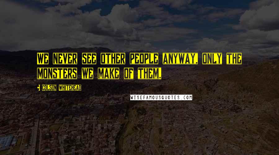 Colson Whitehead Quotes: We never see other people anyway, only the monsters we make of them.