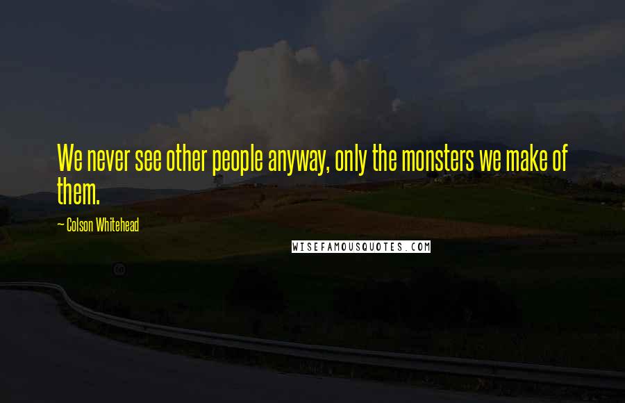 Colson Whitehead Quotes: We never see other people anyway, only the monsters we make of them.