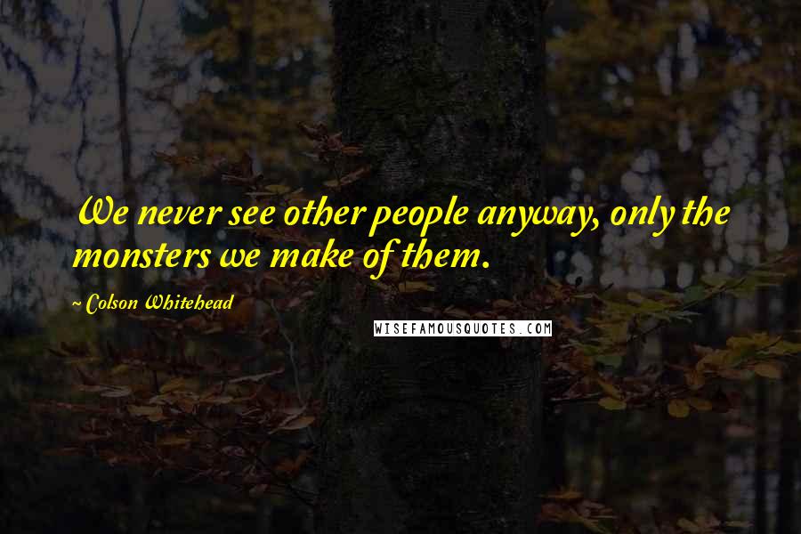Colson Whitehead Quotes: We never see other people anyway, only the monsters we make of them.