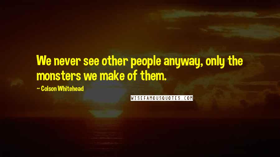 Colson Whitehead Quotes: We never see other people anyway, only the monsters we make of them.