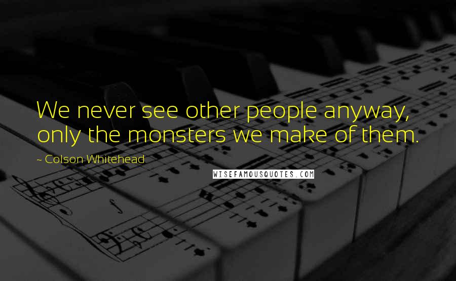 Colson Whitehead Quotes: We never see other people anyway, only the monsters we make of them.