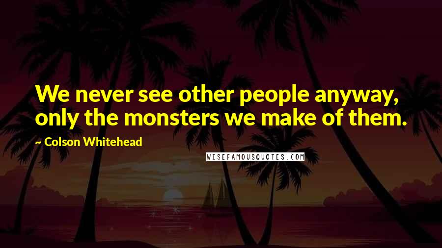 Colson Whitehead Quotes: We never see other people anyway, only the monsters we make of them.
