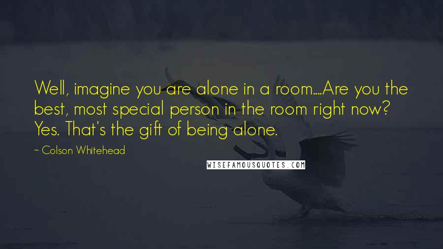 Colson Whitehead Quotes: Well, imagine you are alone in a room....Are you the best, most special person in the room right now? Yes. That's the gift of being alone.
