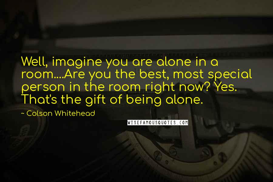 Colson Whitehead Quotes: Well, imagine you are alone in a room....Are you the best, most special person in the room right now? Yes. That's the gift of being alone.