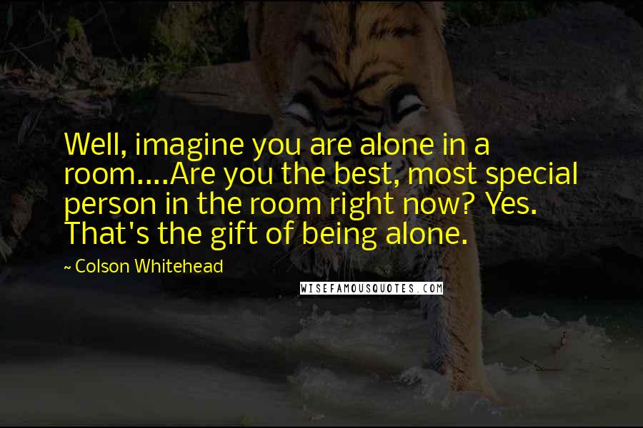 Colson Whitehead Quotes: Well, imagine you are alone in a room....Are you the best, most special person in the room right now? Yes. That's the gift of being alone.