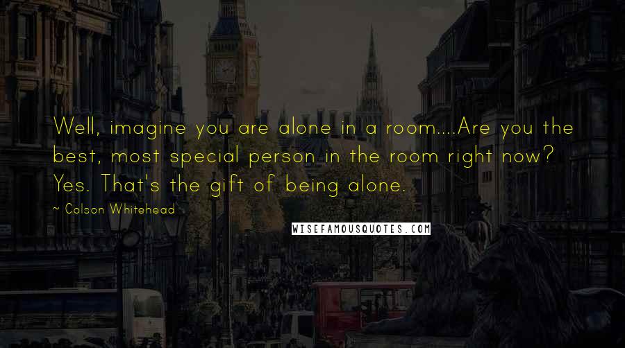 Colson Whitehead Quotes: Well, imagine you are alone in a room....Are you the best, most special person in the room right now? Yes. That's the gift of being alone.